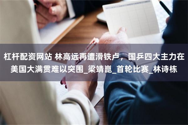 杠杆配资网站 林高远再遭滑铁卢，国乒四大主力在美国大满贯难以突围_梁靖崑_首轮比赛_林诗栋