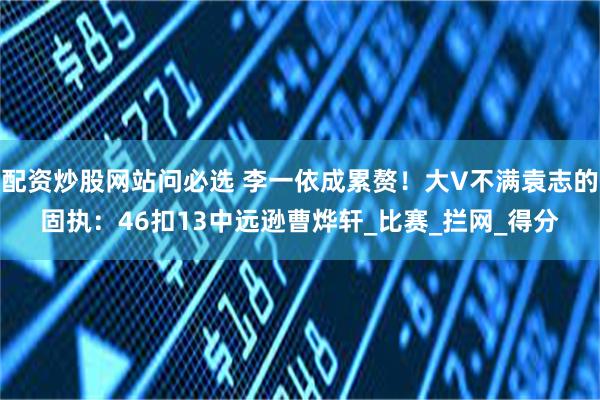 配资炒股网站问必选 李一依成累赘！大V不满袁志的固执：46扣13中远逊曹烨轩_比赛_拦网_得分