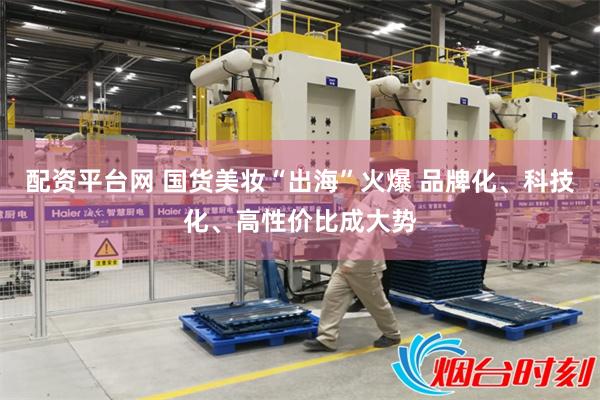 配资平台网 国货美妆“出海”火爆 品牌化、科技化、高性价比成大势