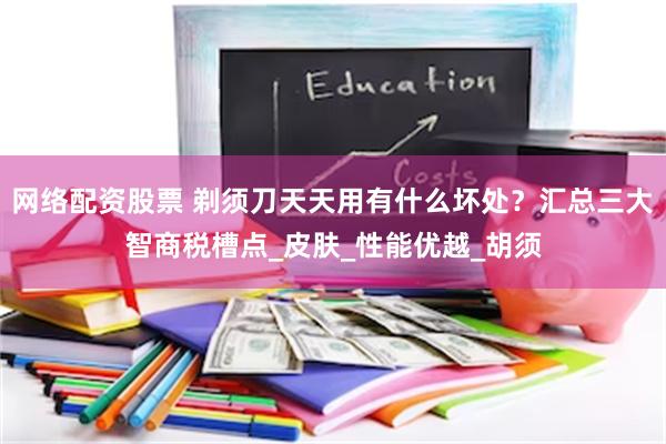 网络配资股票 剃须刀天天用有什么坏处？汇总三大智商税槽点_皮肤_性能优越_胡须