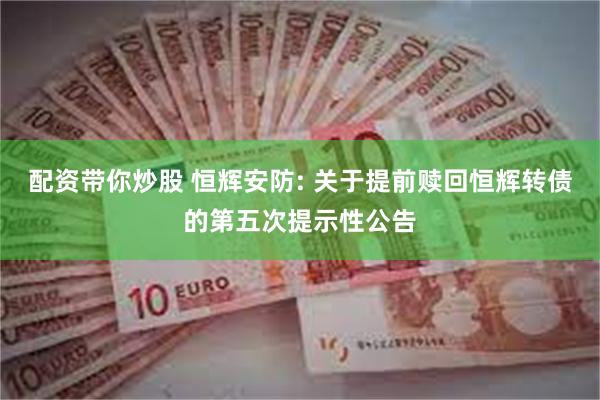 配资带你炒股 恒辉安防: 关于提前赎回恒辉转债的第五次提示性公告