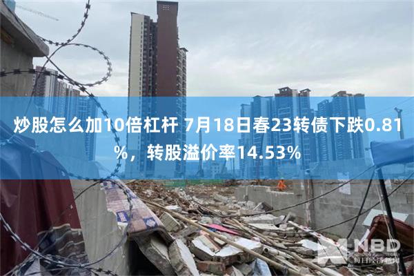 炒股怎么加10倍杠杆 7月18日春23转债下跌0.81%，转股溢价率14.53%