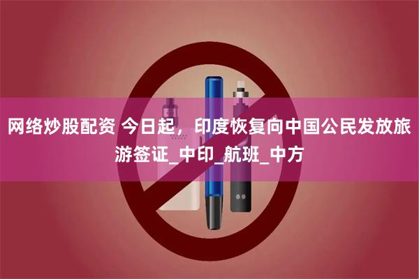 网络炒股配资 今日起，印度恢复向中国公民发放旅游签证_中印_航班_中方