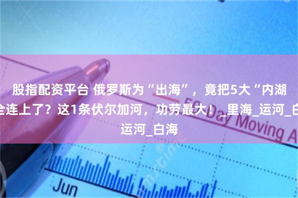 股指配资平台 俄罗斯为“出海”，竟把5大“内湖”全连上了？这1条伏尔加河，功劳最大！_里海_运河_白海