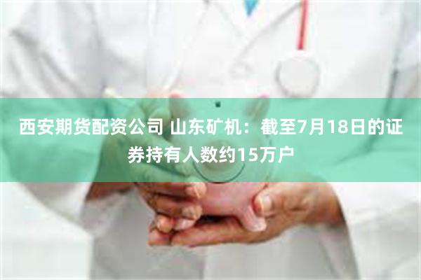 西安期货配资公司 山东矿机：截至7月18日的证券持有人数约15万户