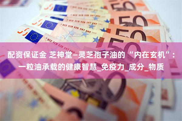 配资保证金 芝神堂—灵芝孢子油的 “内在玄机”：一粒油承载的健康智慧_免疫力_成分_物质