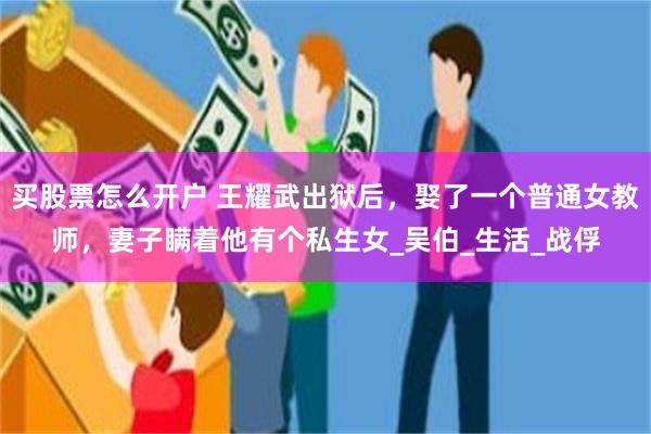 买股票怎么开户 王耀武出狱后，娶了一个普通女教师，妻子瞒着他有个私生女_吴伯_生活_战俘
