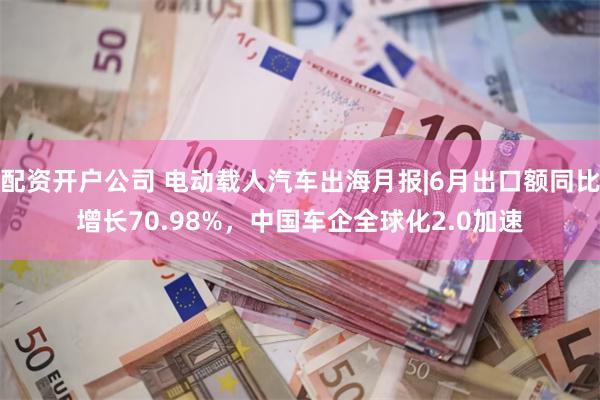 配资开户公司 电动载人汽车出海月报|6月出口额同比增长70.98%，中国车企全球化2.0加速