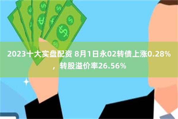 2023十大实盘配资 8月1日永02转债上涨0.28%，转股溢价率26.56%