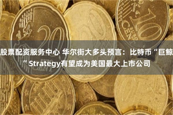 股票配资服务中心 华尔街大多头预言：比特币“巨鲸”Strategy有望成为美国最大上市公司