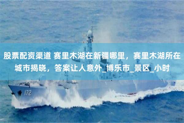 股票配资渠道 赛里木湖在新疆哪里，赛里木湖所在城市揭晓，答案让人意外_博乐市_景区_小时