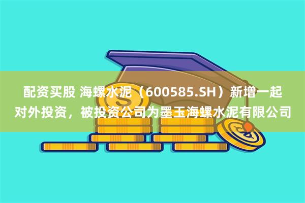 配资买股 海螺水泥（600585.SH）新增一起对外投资，被投资公司为墨玉海螺水泥有限公司