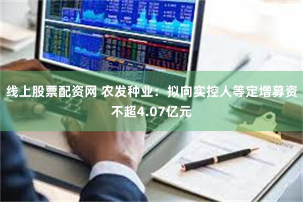 线上股票配资网 农发种业：拟向实控人等定增募资不超4.07亿元