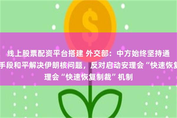 线上股票配资平台搭建 外交部：中方始终坚持通过政治外交手段和平解决伊朗核问题，反对启动安理会“快速恢复制裁”机制