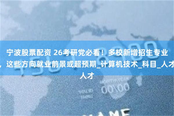 宁波股票配资 26考研党必看！多校新增招生专业，这些方向就业前景或超预期_计算机技术_科目_人才