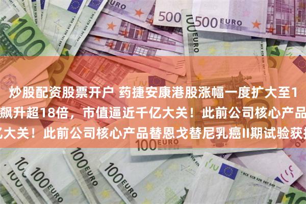 炒股配资股票开户 药捷安康港股涨幅一度扩大至131%，上市不到3个月飙升超18倍，市值逼近千亿大关！此前公司核心产品替恩戈替尼乳癌II期试验获批