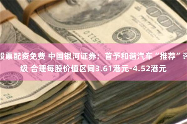 股票配资免费 中国银河证券：首予和谐汽车“推荐”评级 合理每股价值区间3.61港元-4.52港元