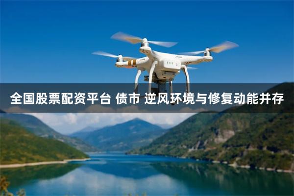 全国股票配资平台 债市 逆风环境与修复动能并存