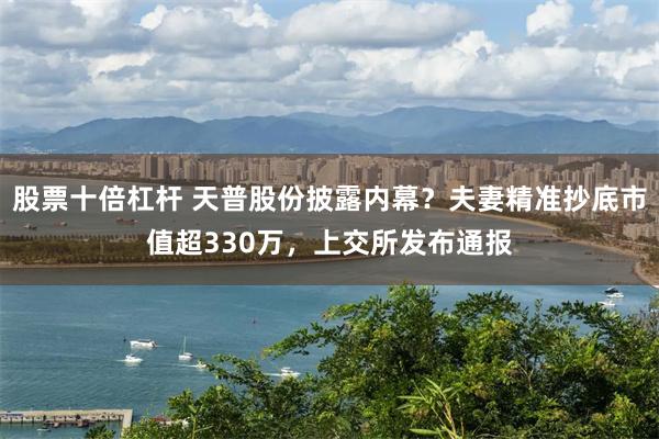 股票十倍杠杆 天普股份披露内幕?夫妻精准抄底市值超330万,上交所发布通报