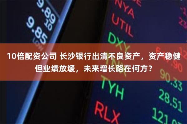 10倍配资公司 长沙银行出清不良资产，资产稳健但业绩放缓，未来增长路在何方？