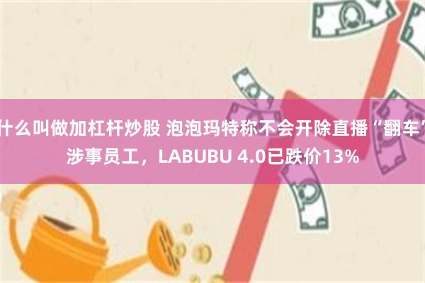 什么叫做加杠杆炒股 泡泡玛特称不会开除直播“翻车”涉事员工，LABUBU 4.0已跌价13%