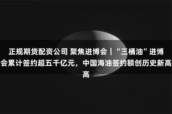 正规期货配资公司 聚焦进博会|“三桶油”进博会累计签约超五千亿元,中国海油签约额创历史新高