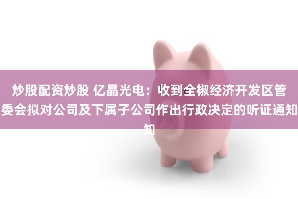 炒股配资炒股 亿晶光电:收到全椒经济开发区管委会拟对公司及下属子公司作出行政决定的听证通知